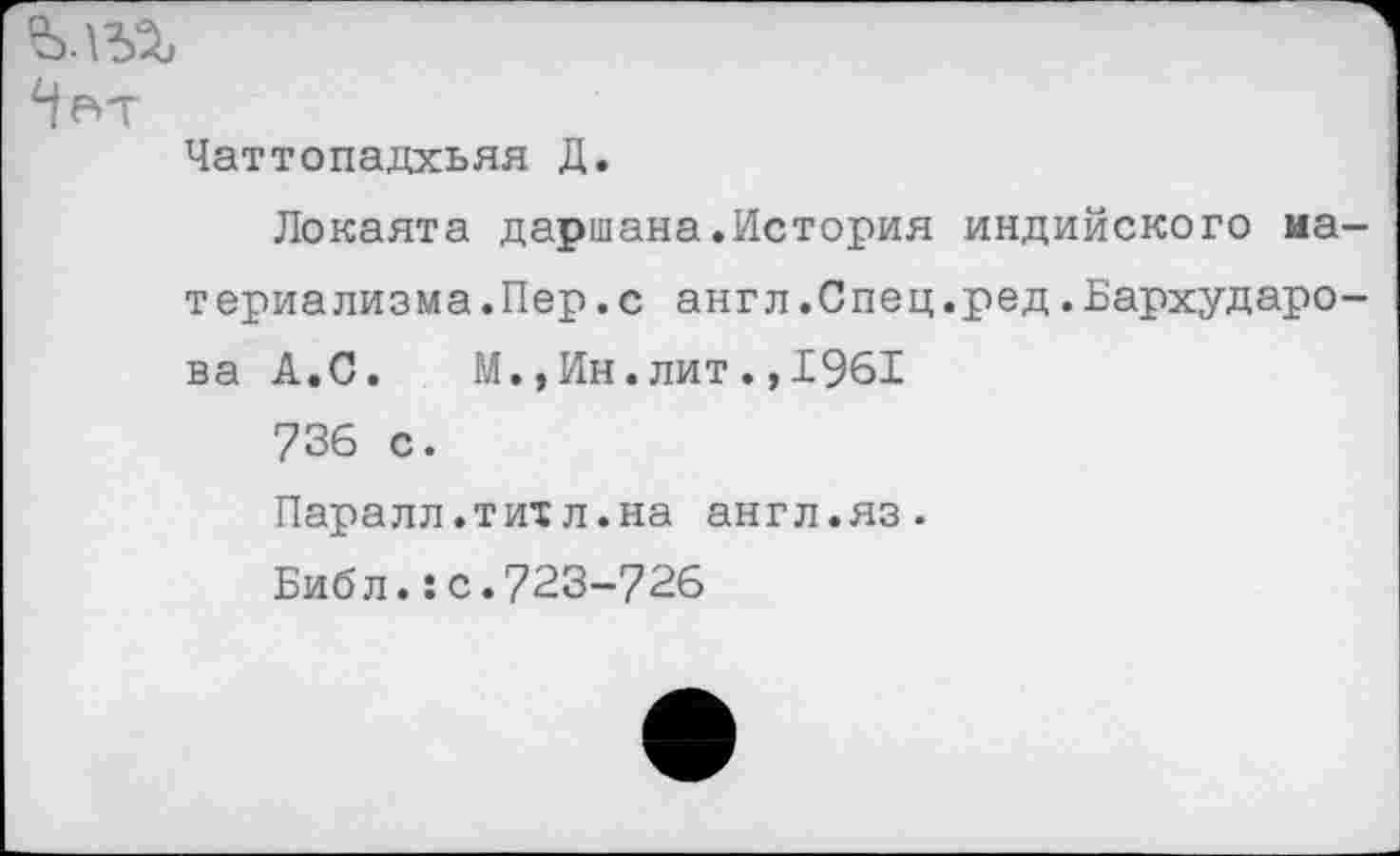 ﻿Чвт
Чаттопадхьяя Д.
Локаята даршана.История индийского материализма .Пер .с англ.Спец.ред.Бархударова А.С. М.,Ин.лит., 1961
736 с.
Паралл.тихл.на англ.яз.
Биб л.:с.723-726